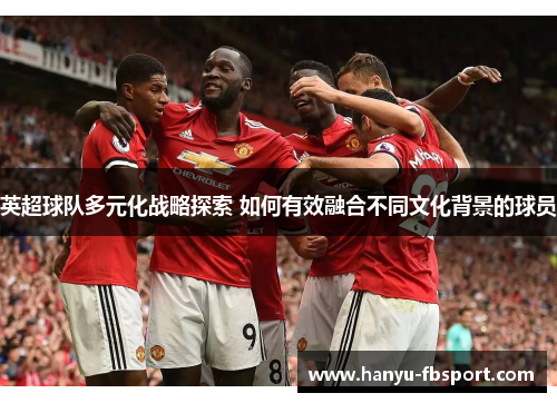 英超球队多元化战略探索 如何有效融合不同文化背景的球员