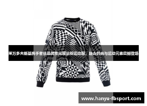 莱万多夫斯基携手奢侈品牌推出限量版运动服，融合时尚与运动元素震撼登场