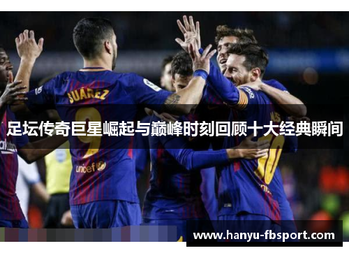 足坛传奇巨星崛起与巅峰时刻回顾十大经典瞬间 足坛传奇巨星崛起与巅峰时刻回顾十大经典瞬间