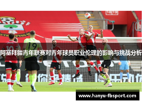 阿塞拜疆青年联赛对青年球员职业伦理的影响与挑战分析 阿塞拜疆青年联赛对青年球员职业伦理的影响与挑战分析