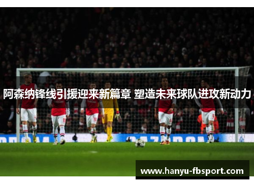 阿森纳锋线引援迎来新篇章 塑造未来球队进攻新动力