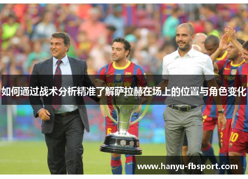 如何通过战术分析精准了解萨拉赫在场上的位置与角色变化 如何通过战术分析精准了解萨拉赫在场上的位置与角色变化