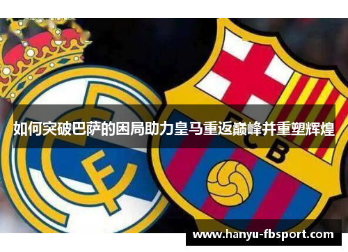 如何突破巴萨的困局助力皇马重返巅峰并重塑辉煌