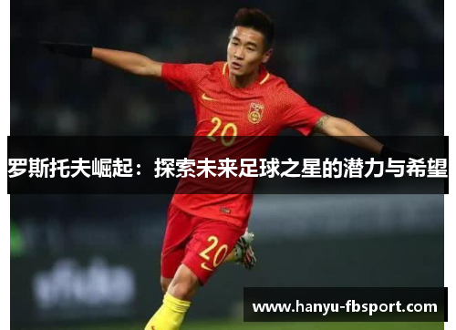 罗斯托夫崛起:探索未来足球之星的潜力与希望 罗斯托夫崛起:探索未来足球之星的潜力与希望