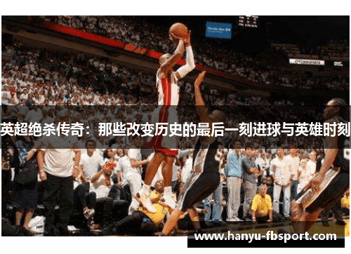 英超绝杀传奇：那些改变历史的最后一刻进球与英雄时刻