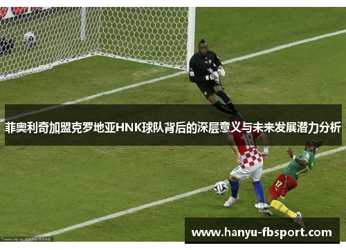 菲奥利奇加盟克罗地亚HNK球队背后的深层意义与未来发展潜力分析