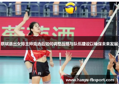 蔡斌退出女排主帅竞选后如何调整战略与队伍建设以确保未来发展