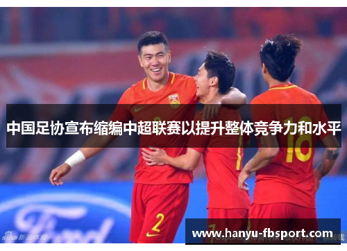 中国足协宣布缩编中超联赛以提升整体竞争力和水平