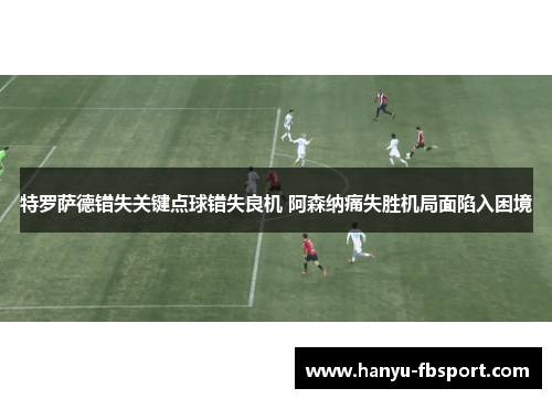特罗萨德错失关键点球错失良机 阿森纳痛失胜机局面陷入困境